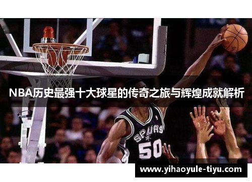 NBA历史最强十大球星的传奇之旅与辉煌成就解析