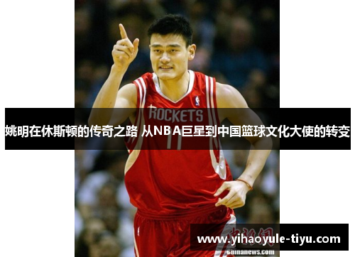 姚明在休斯顿的传奇之路 从NBA巨星到中国篮球文化大使的转变