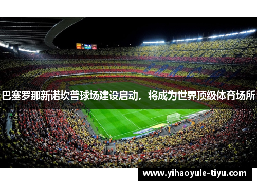 巴塞罗那新诺坎普球场建设启动，将成为世界顶级体育场所